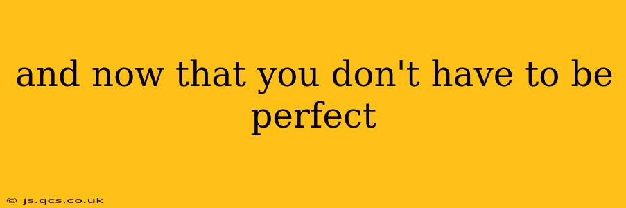 and now that you don't have to be perfect