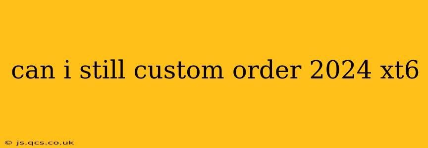 can i still custom order 2024 xt6