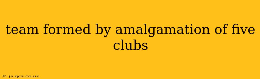 team formed by amalgamation of five clubs